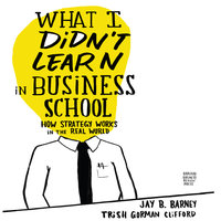 What I Didn't Learn in Business School: How Strategy Works in the Real World - Jay Barney, Trish Gorman Clifford