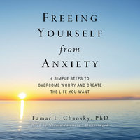 Freeing Yourself from Anxiety: Four Simple Steps to Overcome Worry and Create the Life You Want - Tamar E. Chansky