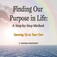 Finding Our Purpose in Life: A Step-by-Step Method: Opening Up to Your Core - J. Travers Hartnett