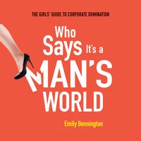 Who Says It's a Man's World: The Girls' Guide to Corporate Domination - Emily Bennington