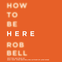 How to Be Here: A Guide to Creating a Life Worth Living - Rob Bell