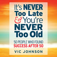 It's Never Too Late And You're Never Too Old: 50 People Who Found Success After 50 - Vic Johnson