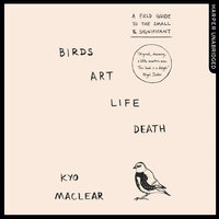 Birds Art Life Death: A Field Guide to the Small and Significant - Kyo Maclear