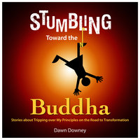 Stumbling Toward the Buddha - Stories about Tripping over My Principles on the Road to Transformation - Dawn Downey