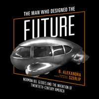 The Man Who Designed the Future: Norman Bel Geddes and the Invention of Twentieth-Century America - B. Alexandra Szerlip