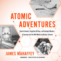 Atomic Adventures: Secret Islands, Forgotten N-Rays, and Isotopic Murder—A Journey into the Wild World of Nuclear Science - James Mahaffey