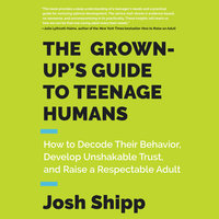 The Grown-Up's Guide to Teenage Humans: How to Decode Their Behavior, Develop Unshakable Trust, and Raise a Respectable Adult - Josh Shipp