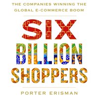 Six Billion Shoppers: The Companies Winning the Global E-Commerce Boom - Porter Erisman