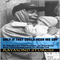 ONLY IF THEY COULD HEAR ME CRY: A Personal Reflection of Poverty and Homelessness In America - Raymond Sturgis