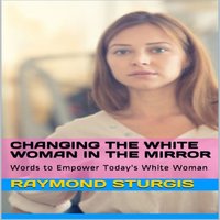 Changing the White Woman In the Mirror: Words to Empower Today's White Woman - Raymond Sturgis