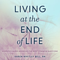 Living at the End of Life: A Hospice Nurse Addresses the Most Common Questions - Karen Whitley Bell, RN