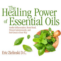 The Healing Power Of Essential Oils: Soothe Inflammation, Boost Mood, Prevent Autoimmunity, and Feel Great in Every Way - D.C. Eric Zielinski