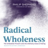 Radical Wholeness: The Embodied Present and the Ordinary Grace of Being - Philip Shepherd