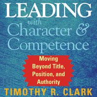 Leading with Character and Competence: Moving Beyond Title, Position, and Authority - Timothy R. Clark