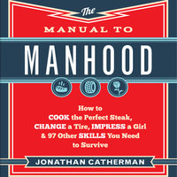 The Manual to Manhood: How to Cook the Perfect Steak, Change a Tire, Impress a Girl & 97 Other Skills You Need to Survive - Jonathan Catherman