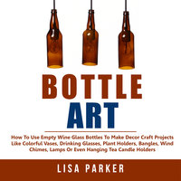 Bottle Art: How To Use Empty Wine Glass Bottles To Make Decor Craft Projects Like Colorful Vases, Drinking Glasses, Plant Holders, Bangles, Wind Chimes, Lamps Or Even Hanging Tea Candle Holders - Lisa Parker