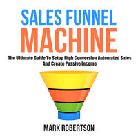 Sales Funnel Machine: The Ultimate Guide To Setup High Conversion Automated Sales And Create Passive Income - Mark Robertson