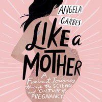 Like a Mother: A Feminist Journey Through the Science and Culture of Pregnancy - Angela Garbes