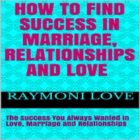 How to Find Success In Marriage, Relationships and Love: The Success You Always Wanted in Love, Marriage and Relationships - Raymoni Love