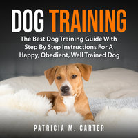 Dog Training: The Best Dog Training Guide With Step By Step Instructions For A Happy, Obedient, Well Trained Dog - Patricia M. Carter