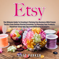 Etsy: The Ultimate Guide To Creating A Thriving Etsy Business With Proven Tactics From Getting Started Essentials To Choosing Your Products, Storefront Setup And Top Level Marketing Strategies - Greg Parker