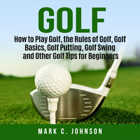 Golf: How to Play Golf, the Rules of Golf, Golf Basics, Golf Putting, Golf Swing and Other Golf Tips for Beginners - Mark C Johnson