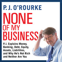 None of My Business: P.J. Explains Money, Banking, Debt, Equity, Assets, Liabilities, and Why He’s not Rich and Neither Are You - P. J. O'Rourke