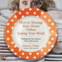 How to Manage Your Home Without Losing Your Mind: Dealing with Your House's Dirty Little Secrets - Dana K. White