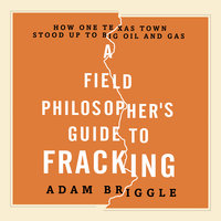 A Field Philosopher's Guide to Fracking: How One Texas Town Stood Up to Big Oil and Gas - Adam Briggle