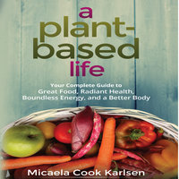 A Plant-Based Life: Your Complete Guide to Great Food, Radiant Health, Boundless Energy, and a Better Body - Micaela Cook Karlsen