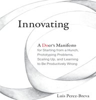 Innovating: A Doer's Manifesto for Starting from a Hunch, Prototyping Problems, Scaling Up, and Learning to Be Productively Wrong - Luis Perez-Breva