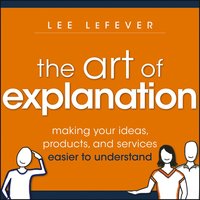 The Art of Explanation: Making Your Ideas, Products, and Services Easier to Understand - Lee LeFever
