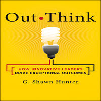 Out Think: How Innovative Leaders Drive Exceptional Outcomes - G. Shawn Hunter