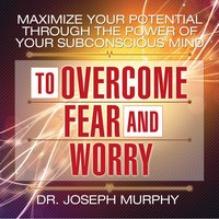 Maximize Your Potential Through the Power Your Subconscious Mind to Overcome Fear and Worry - Joseph Murphy