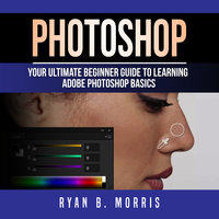 Photoshop: Your Ultimate Beginner Guide To Learning Adobe Photoshop Basics - Ryan B. Morris