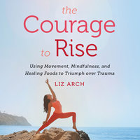 The Courage to Rise: Using Movement, Mindfulness, and Healing Foods to Triumph Over Trauma - Liz Arch
