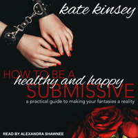 How to be a Healthy and Happy Submissive: A Practical Guide to Making Your Fantasies a Reality - Kate Kinsey