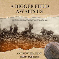 A Bigger Field Awaits Us: The Scottish Football Team That Fought the Great War - Andrew Beaujon