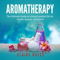 Aromatherapy: The Ultimate Guide to Using Essential Oils for Health, Beauty, and Home - Claire Hayes