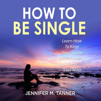 How to Be Single: Learn How To Keep Your Sanity While Looking for a Soul Mate - Jennifer M. Tanner