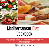 Mediterranean Diet Cookbook: Everyday Recipes and Diet Meal Plans for Eating and Living Healthy While Losing Weight - Timothy Moore
