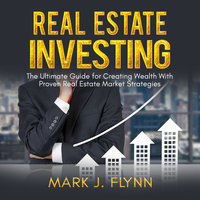 Real Estate Investing: The Ultimate Guide for Creating Wealth With Proven Real Estate Market Strategies - Mark J. Flynn