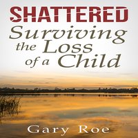 Shattered: Surviving the Loss of a Child - Gary Roe