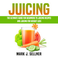 Juicing: The Ultimate Guide for Beginners to Juicing Recipes and Juicing for Weight Loss - Mark J. Sellner