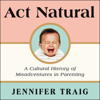 Act Natural: A Cultural History of Misadventures in Parenting - Jennifer Traig