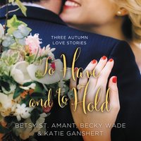 To Have and to Hold: Three Autumn Love Stories - Betsy St. Amant, Katie Ganshert, Becky Wade