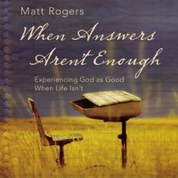 When Answers Aren't Enough: Experiencing God as Good When Life Isn’t - Matt Rogers