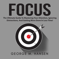 Focus: The Ultimate Guide To Mastering Your Attention, Ignoring Distractions, And Getting More Done In Less Time! - George M. Hansen