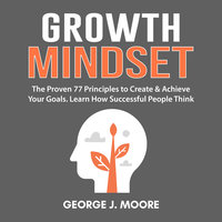 Growth Mindset: The Proven 77 Principles to Create & Achieve Your Goals. Learn How Successful People Think - George J. Moore