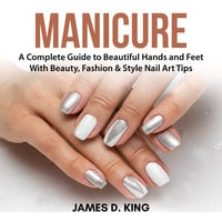 Manicure: A Complete Guide to Beautiful Hands and Feet With Beauty, Fashion & Style Nail Art Tips - James D. King